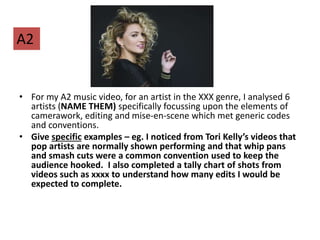 • For my A2 music video, for an artist in the XXX genre, I analysed 6
artists (NAME THEM) specifically focussing upon the elements of
camerawork, editing and mise-en-scene which met generic codes
and conventions.
• Give specific examples – eg. I noticed from Tori Kelly’s videos that
pop artists are normally shown performing and that whip pans
and smash cuts were a common convention used to keep the
audience hooked. I also completed a tally chart of shots from
videos such as xxxx to understand how many edits I would be
expected to complete.
A2
 