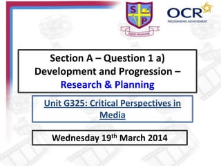 Section A – Question 1 a)
Development and Progression –
Research & Planning
Wednesday 19th March 2014
Unit G325: Critical Perspectives in
Media
 