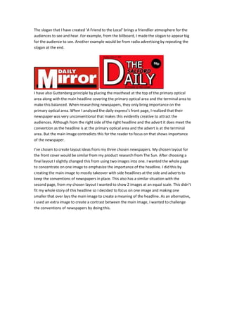 The slogan that I have created ‘A Friend to the Local’ brings a friendlier atmosphere for the
audiences to see and hear. For example, from the billboard, I made the slogan to appear big
for the audience to see. Another example would be from radio advertising by repeating the
slogan at the end.
I have also Guttenberg principle by placing the masthead at the top of the primary optical
area along with the main headline covering the primary optical area and the terminal area to
make this balanced. When researching newspapers, they only bring importance on the
primary optical area. When I analyzed the daily express’s front page, I realized that their
newspaper was very unconventional that makes this evidently creative to attract the
audiences. Although from the right side of the right headline and the advert it does meet the
convention as the headline is at the primary optical area and the advert is at the terminal
area. But the main image contradicts this for the reader to focus on that shows importance
of the newspaper.
I’ve chosen to create layout ideas from my three chosen newspapers. My chosen layout for
the front cover would be similar from my product research from The Sun. After choosing a
final layout I slightly changed this from using two images into one. I wanted the whole page
to concentrate on one image to emphasize the importance of the headline. I did this by
creating the main image to mostly takeover with side headlines at the side and adverts to
keep the conventions of newspapers in place. This also has a similar situation with the
second page, from my chosen layout I wanted to show 2 images at an equal scale. This didn’t
fit my whole story of this headline so I decided to focus on one image and making one
smaller that over lays the main image to create a meaning of the headline. As an alternative,
I used an extra image to create a contrast between the main image, I wanted to challenge
the conventions of newspapers by doing this.
 