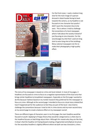 For the front cover, I used a medium long
shot for the main image of a person
dressed in black hoodie facing its back
towards the camera, as my headline is not
focused on one character but youths I
didn’t want the characters face to be
seen. This is where I tried to challenge
the conventions of a local newspaper
where I talk about the society instead of
just focusing on one character. For the
second page my shot that I used are long
shot to extra long shot of the buildings.
Many national newspapers do this to
make their photography a high quality
effect.
The story of my newspaper is based on crime and local-related. In most of my pages, 3
headlines are focused on crime to focus on a negative representation of the local area that
brings similar headlines to broadsheet newspapers. Especially on the first page I wanted to
do this because I believe based on my market research they preferred for the newspaper to
focus on crime. Although at the second page I intended to focus on a local-story related that
hasn’t happened yet for the audiences to feel they are part of the local. I also tried to
challenge the conventions because I tried to link in crime stories and my main second story
at my second page to create a balance effect on my newspaper overall.
There are different types of characters seen in my first page; the main headline would be
focused on youth. Applying to Propps theory they would be categorized as a villain due to
the headline focuses on bad things about them. Although this reveals why they are like that,
it show’s that the headline isn’t being biased creating a fragmented and elliptical structure.
For the secondary headline is slightly different where we both see two characters; a hero
 