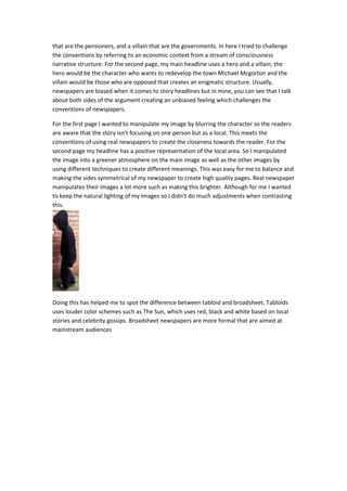 that are the pensioners, and a villain that are the governments. In here I tried to challenge
the conventions by referring to an economic context from a stream of consciousness
narrative structure. For the second page, my main headline uses a hero and a villain; the
hero would be the character who wants to redevelop the town Michael Mcgorton and the
villain would be those who are opposed that creates an enigmatic structure. Usually,
newspapers are biased when it comes to story headlines but in mine, you can see that I talk
about both sides of the argument creating an unbiased feeling which challenges the
conventions of newspapers.
For the first page I wanted to manipulate my image by blurring the character so the readers
are aware that the story isn’t focusing on one person but as a local. This meets the
conventions of using real newspapers to create the closeness towards the reader. For the
second page my headline has a positive representation of the local area. So I manipulated
the image into a greener atmosphere on the main image as well as the other images by
using different techniques to create different meanings. This was easy for me to balance and
making the sides symmetrical of my newspaper to create high quality pages. Real newspaper
manipulates their images a lot more such as making this brighter. Although for me I wanted
to keep the natural lighting of my images so I didn’t do much adjustments when contrasting
this.
Doing this has helped me to spot the difference between tabloid and broadsheet. Tabloids
uses louder color schemes such as The Sun, which uses red, black and white based on local
stories and celebrity gossips. Broadsheet newspapers are more formal that are aimed at
mainstream audiences
 