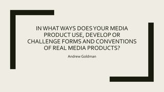 IN WHATWAYS DOESYOUR MEDIA
PRODUCT USE, DEVELOP OR
CHALLENGE FORMS AND CONVENTIONS
OF REAL MEDIA PRODUCTS?
Andrew Goldman
 