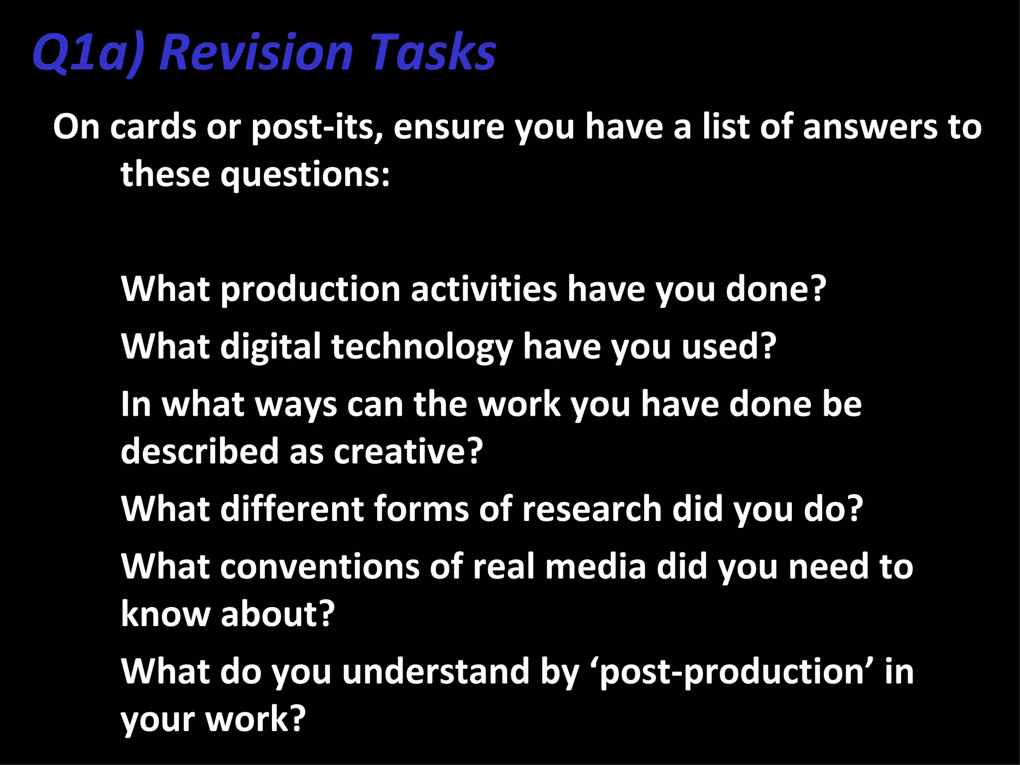 Q1a) Revision Tasks
On cards or post-its, ensure you have a list of answers to
    these questions:

3. What production activities have you done?
4. What digital technology have you used?
5. In what ways can the work you have done be
   described as creative?
6. What different forms of research did you do?
7. What conventions of real media did you need to
   know about?
8. What do you understand by ‘post-production’ in
   your work?
 