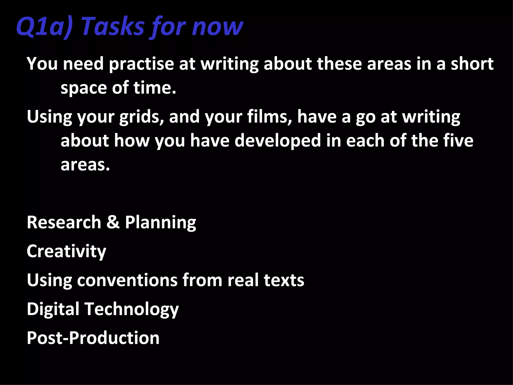 Q1a) Tasks for now
You need practise at writing about these areas in a short
    space of time.
Using your grids, and your films, have a go at writing
    about how you have developed in each of the five
    areas.

Research & Planning
Creativity
Using conventions from real texts
Digital Technology
Post-Production
 