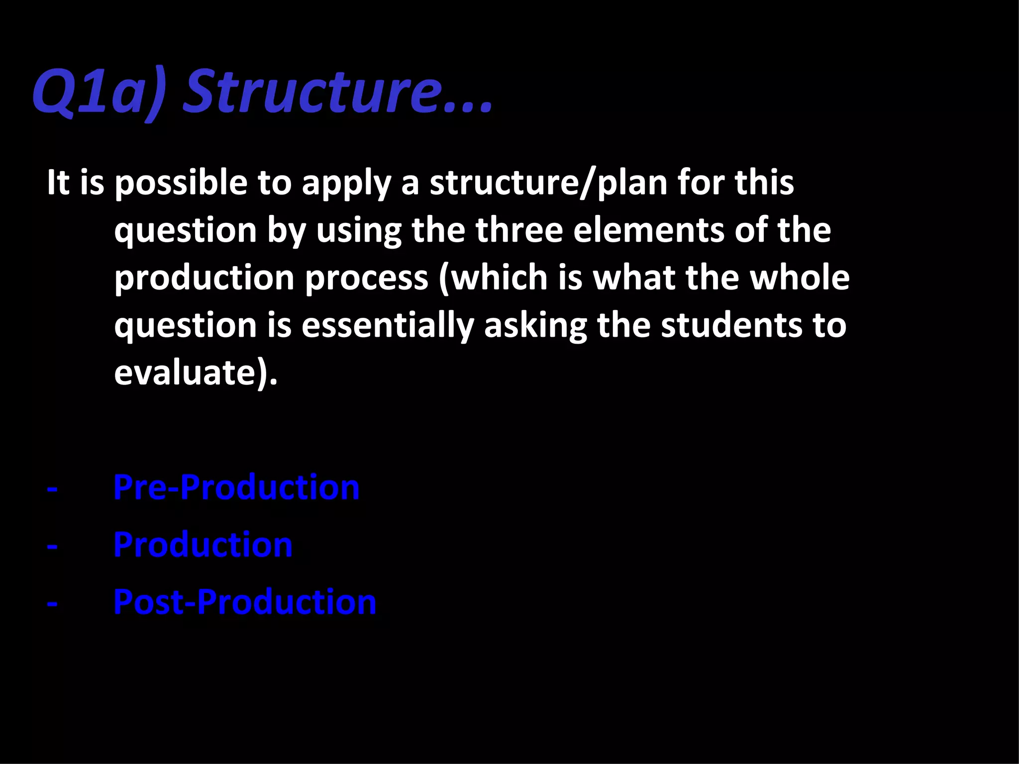 Q1a) Structure...
It is possible to apply a structure/plan for this
      question by using the three elements of the
      production process (which is what the whole
      question is essentially asking the students to
      evaluate).

-   Pre-Production
-   Production
-   Post-Production
 