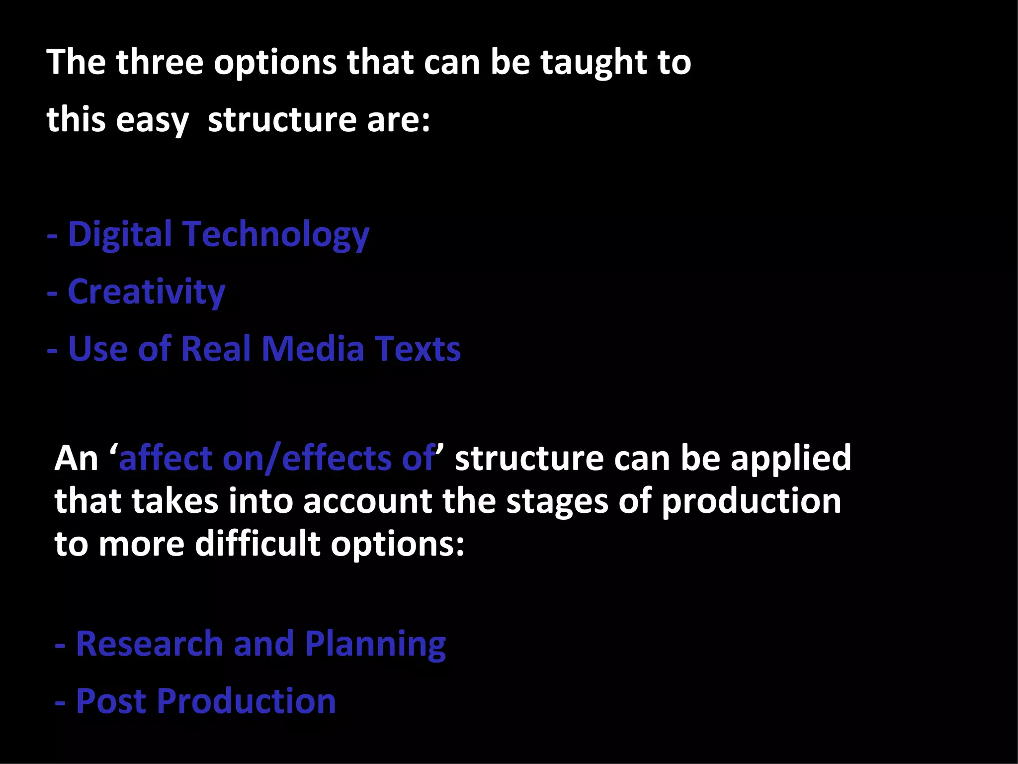 The three options that can be taught to
this easy structure are:

- Digital Technology
- Creativity
- Use of Real Media Texts

An ‘affect on/effects of’ structure can be applied
that takes into account the stages of production
to more difficult options:

- Research and Planning
- Post Production
 