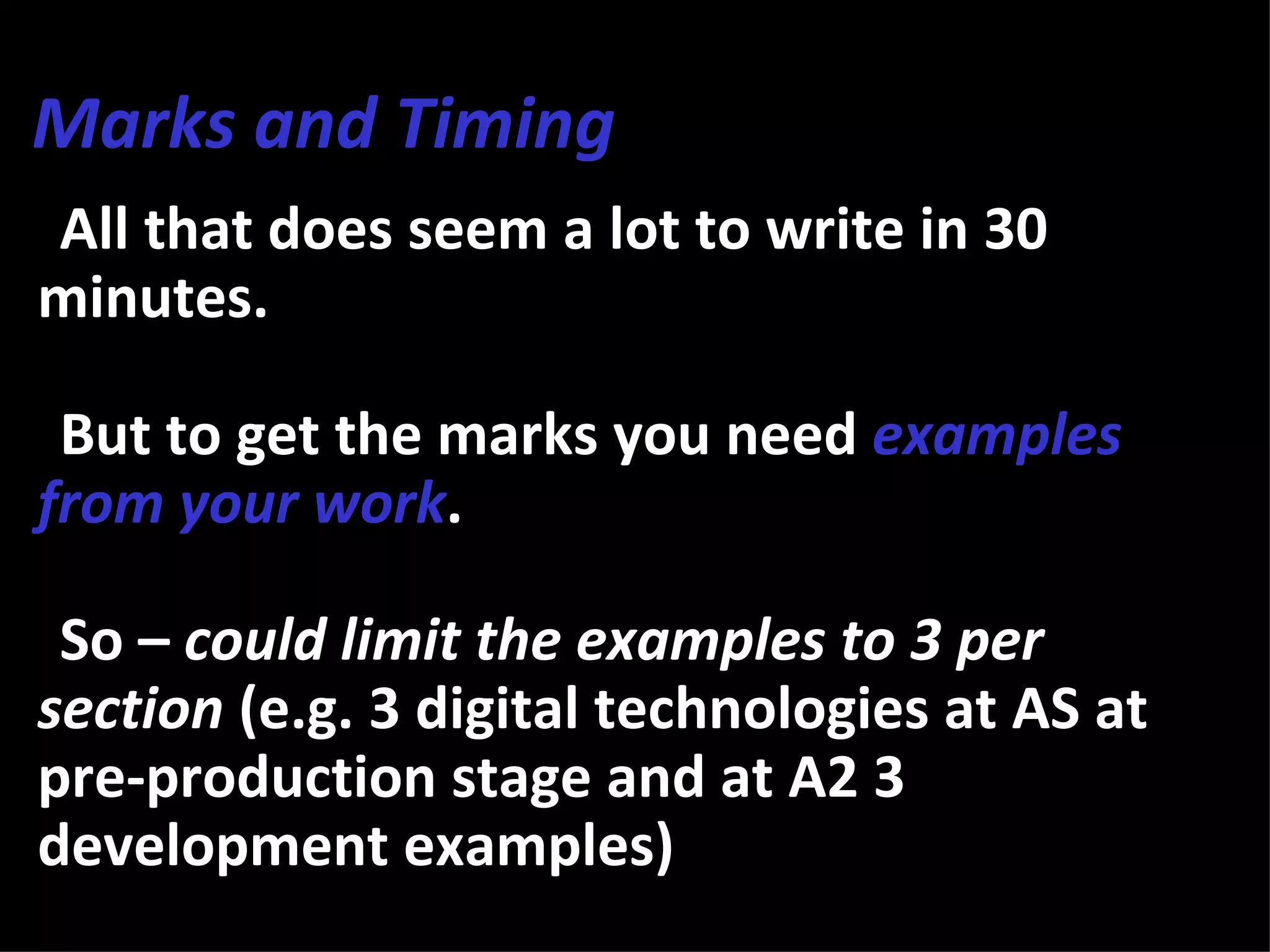 Marks and Timing
•All that does seem a lot to write in 30
minutes.

•But to get the marks you need examples
from your work.

•So – could limit the examples to 3 per
section (e.g. 3 digital technologies at AS at
pre-production stage and at A2 3
development examples)
 