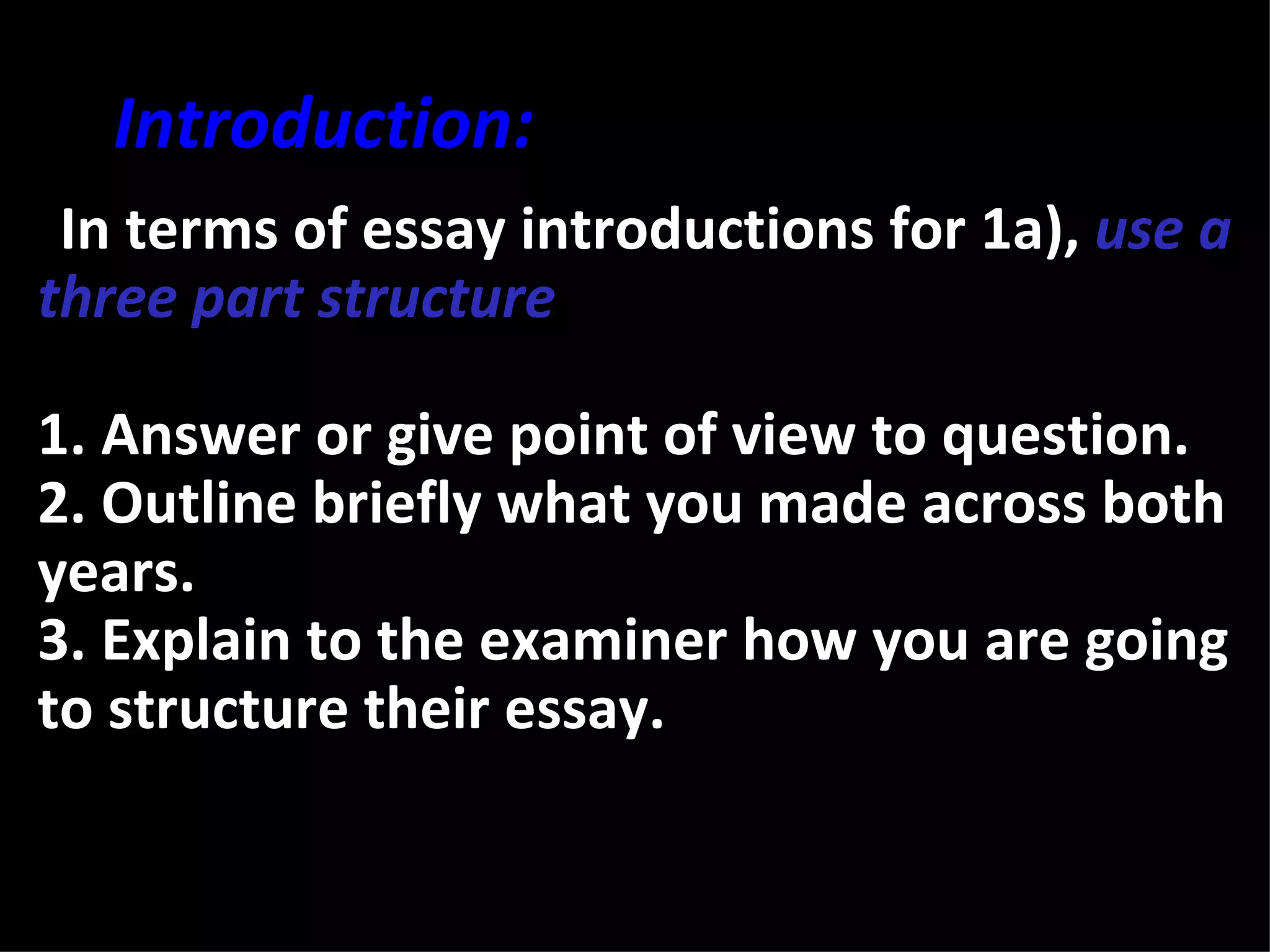 Introduction:
•In terms of essay introductions for 1a), use a
three part structure

1. Answer or give point of view to question.
2. Outline briefly what you made across both
years.
3. Explain to the examiner how you are going
to structure their essay.
 