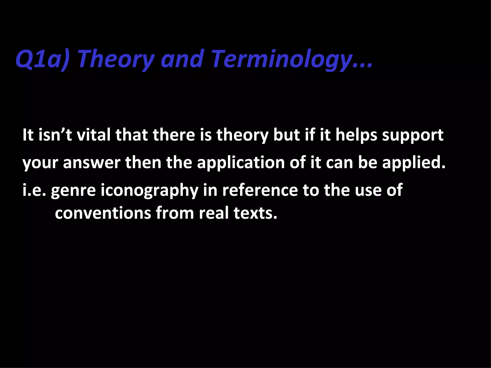 Q1a) Theory and Terminology...

It isn’t vital that there is theory but if it helps support
your answer then the application of it can be applied.
i.e. genre iconography in reference to the use of
     conventions from real texts.
 