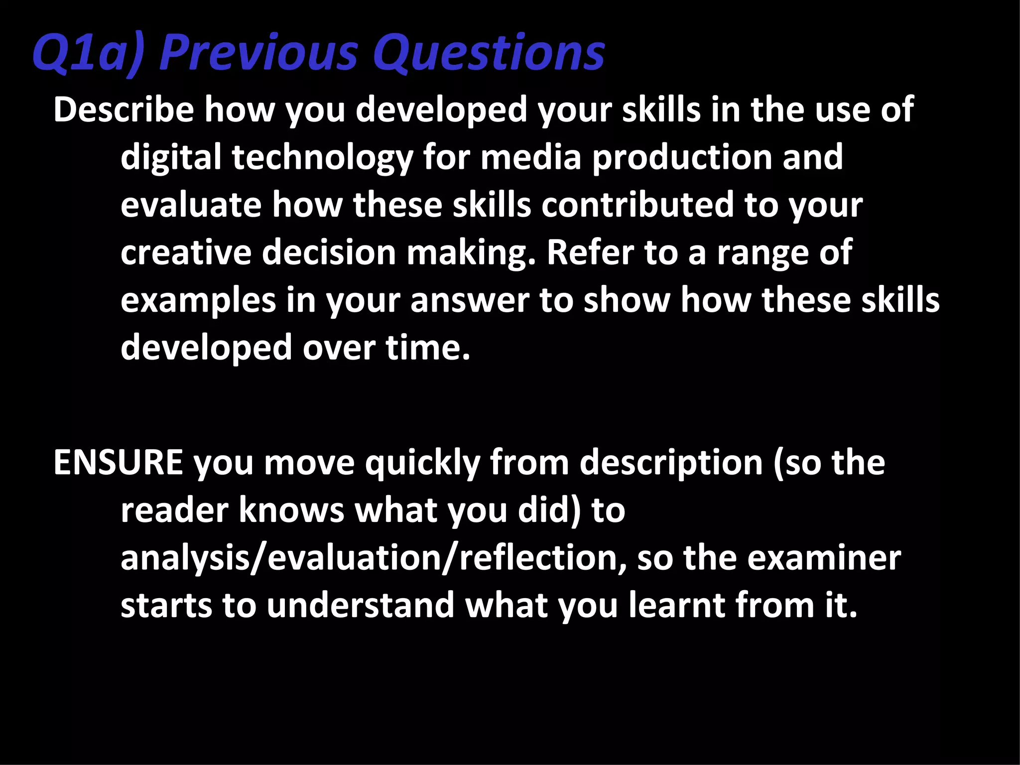 Q1a) Previous Questions
Describe how you developed your skills in the use of
   digital technology for media production and
   evaluate how these skills contributed to your
   creative decision making. Refer to a range of
   examples in your answer to show how these skills
   developed over time.

ENSURE you move quickly from description (so the
   reader knows what you did) to
   analysis/evaluation/reflection, so the examiner
   starts to understand what you learnt from it.
 