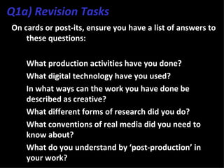 Q1a) Revision Tasks
On cards or post-its, ensure you have a list of answers to
    these questions:

3. What production activities have you done?
4. What digital technology have you used?
5. In what ways can the work you have done be
   described as creative?
6. What different forms of research did you do?
7. What conventions of real media did you need to
   know about?
8. What do you understand by ‘post-production’ in
   your work?
 