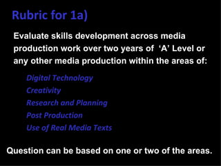 Rubric for 1a)
 Evaluate skills development across media
 production work over two years of ‘A’ Level or
 any other media production within the areas of:
 •   Digital Technology
 •   Creativity
 •   Research and Planning
 •   Post Production
 •   Use of Real Media Texts

Question can be based on one or two of the areas.
 