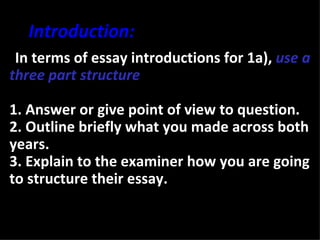 Introduction:
•In terms of essay introductions for 1a), use a
three part structure

1. Answer or give point of view to question.
2. Outline briefly what you made across both
years.
3. Explain to the examiner how you are going
to structure their essay.
 