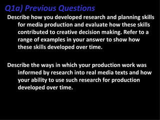 Q1a) Previous Questions
Describe how you developed research and planning skills
   for media production and evaluate how these skills
   contributed to creative decision making. Refer to a
   range of examples in your answer to show how
   these skills developed over time.

Describe the ways in which your production work was
   informed by research into real media texts and how
   your ability to use such research for production
   developed over time.
 