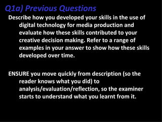 Q1a) Previous Questions
Describe how you developed your skills in the use of
   digital technology for media production and
   evaluate how these skills contributed to your
   creative decision making. Refer to a range of
   examples in your answer to show how these skills
   developed over time.

ENSURE you move quickly from description (so the
   reader knows what you did) to
   analysis/evaluation/reflection, so the examiner
   starts to understand what you learnt from it.
 