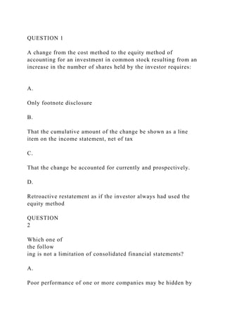 QUESTION 1
A change from the cost method to the equity method of
accounting for an investment in common stock resulting from an
increase in the number of shares held by the investor requires:
A.
Only footnote disclosure
B.
That the cumulative amount of the change be shown as a line
item on the income statement, net of tax
C.
That the change be accounted for currently and prospectively.
D.
Retroactive restatement as if the investor always had used the
equity method
QUESTION
2
Which one of
the follow
ing is not a limitation of consolidated financial statements?
A.
Poor performance of one or more companies may be hidden by
 
