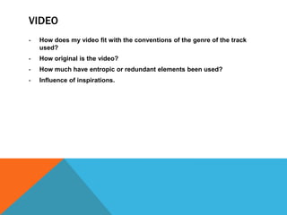 VIDEO
-   How does my video fit with the conventions of the genre of the track
    used?
-   How original is the video?
-   How much have entropic or redundant elements been used?
-   Influence of inspirations.
 
