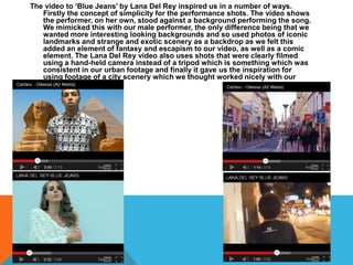 The video to ‘Blue Jeans’ by Lana Del Rey inspired us in a number of ways.
   Firstly the concept of simplicity for the performance shots. The video shows
   the performer, on her own, stood against a background performing the song.
   We mimicked this with our male performer, the only difference being that we
   wanted more interesting looking backgrounds and so used photos of iconic
   landmarks and strange and exotic scenery as a backdrop as we felt this
   added an element of fantasy and escapism to our video, as well as a comic
   element. The Lana Del Rey video also uses shots that were clearly filmed
   using a hand-held camera instead of a tripod which is something which was
   consistent in our urban footage and finally it gave us the inspiration for
   using footage of a city scenery which we thought worked nicely with our
   song.
 