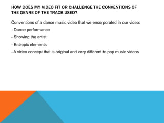 HOW DOES MY VIDEO FIT OR CHALLENGE THE CONVENTIONS OF
THE GENRE OF THE TRACK USED?

Conventions of a dance music video that we encorporated in our video:
- Dance performance
- Showing the artist
- Entropic elements
- A video concept that is original and very different to pop music videos
 