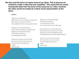 We also used the lyrics to inspire some of our ideas. This is because we
   wanted to create a video that was ‘amplified’. This meant that we would
   incorporate ideas from the lyrics of the song into our video, however,
   the video would not simply be a literal visual representation of the
   lyrics.
 