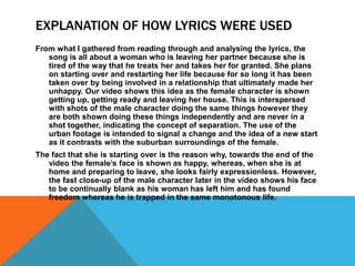 EXPLANATION OF HOW LYRICS WERE USED
From what I gathered from reading through and analysing the lyrics, the
   song is all about a woman who is leaving her partner because she is
   tired of the way that he treats her and takes her for granted. She plans
   on starting over and restarting her life because for so long it has been
   taken over by being involved in a relationship that ultimately made her
   unhappy. Our video shows this idea as the female character is shown
   getting up, getting ready and leaving her house. This is interspersed
   with shots of the male character doing the same things however they
   are both shown doing these things independently and are never in a
   shot together, indicating the concept of separation. The use of the
   urban footage is intended to signal a change and the idea of a new start
   as it contrasts with the suburban surroundings of the female.
The fact that she is starting over is the reason why, towards the end of the
   video the female’s face is shown as happy, whereas, when she is at
   home and preparing to leave, she looks fairly expressionless. However,
   the fast close-up of the male character later in the video shows his face
   to be continually blank as his woman has left him and has found
   freedom whereas he is trapped in the same monotonous life.
 