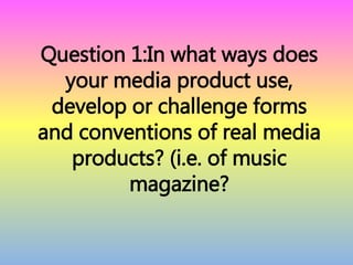 Question 1:In what ways does
your media product use,
develop or challenge forms
and conventions of real media
products? (i.e. of music
magazine?
 