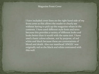 Magazine Front Cover
I have included cover lines on the right hand side of my
front cover as this allows the reader to clearly see
without having to pick up the magazine whats in the
contents. I have used different style fonts and texts
because this provides a variety of different looks and
looks better than it would with the same text. I have
used a basic colour scheme, not by purpose, of red
white and black because these are connotations of
blood and death. Also our masthead 'ANGEL' was
originally red so the black and white contrasted with
this well.
 