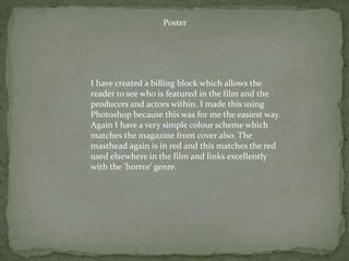 Poster
I have created a billing block which allows the
reader to see who is featured in the film and the
producers and actors within. I made this using
Photoshop because this was for me the easiest way.
Again I have a very simple colour scheme which
matches the magazine front cover also. The
masthead again is in red and this matches the red
used elsewhere in the film and links excellently
with the 'horror' genre.
 