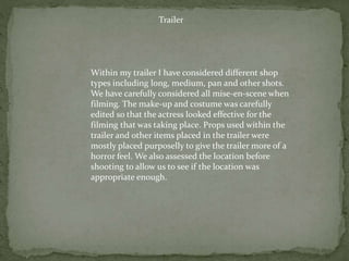 Trailer
Within my trailer I have considered different shop
types including long, medium, pan and other shots.
We have carefully considered all mise-en-scene when
filming. The make-up and costume was carefully
edited so that the actress looked effective for the
filming that was taking place. Props used within the
trailer and other items placed in the trailer were
mostly placed purposelly to give the trailer more of a
horror feel. We also assessed the location before
shooting to allow us to see if the location was
appropriate enough.
 