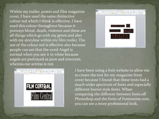 Within my trailer, poster and film magazine
cover, I have used the same distinctive
colour red which I think is effective. I have
used this colour throughout because it
portrays blood, death, violence and these are
all things which go with my genre and also
with my storyline within my film trailer. The
use of the colour red is effective also because
people can see that the word Angel is
normal when you see it in white because
angels are portrayed as pure and innocent,
whereas our actress is not.
I have been using a font website to allow me
to create the text for my magazine front
cover because I found that these texts had a
much wider spectrum of fonts and especially
different horror style fonts. When
comparing the different between fonts off
Photoshop and the fonts of Fontmeme.com,
you can see a more professional look.
 