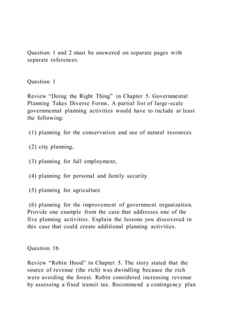 Question 1 and 2 must be answered on separate pages with
separate references.
Question 1
Review “Doing the Right Thing” in Chapter 5. Governmental
Planning Takes Diverse Forms. A partial list of large-scale
governmental planning activities would have to include at least
the following:
(1) planning for the conservation and use of natural resources
(2) city planning,
(3) planning for full employment,
(4) planning for personal and family security
(5) planning for agriculture
(6) planning for the improvement of government organization.
Provide one example from the case that addresses one of the
five planning activities. Explain the lessons you discovered in
this case that could create additional planning activities.
Question 1b
Review “Robin Hood” in Chapter 5. The story stated that the
source of revenue (the rich) was dwindling because the rich
were avoiding the forest. Robin considered increasing revenue
by assessing a fixed transit tax. Recommend a contingency plan
 