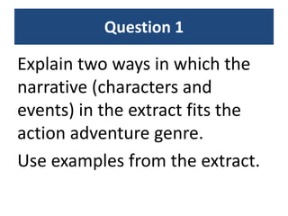 Question 1
Explain two ways in which the
narrative (characters and
events) in the extract fits the
action adventure genre.
Use examples from the extract.
 