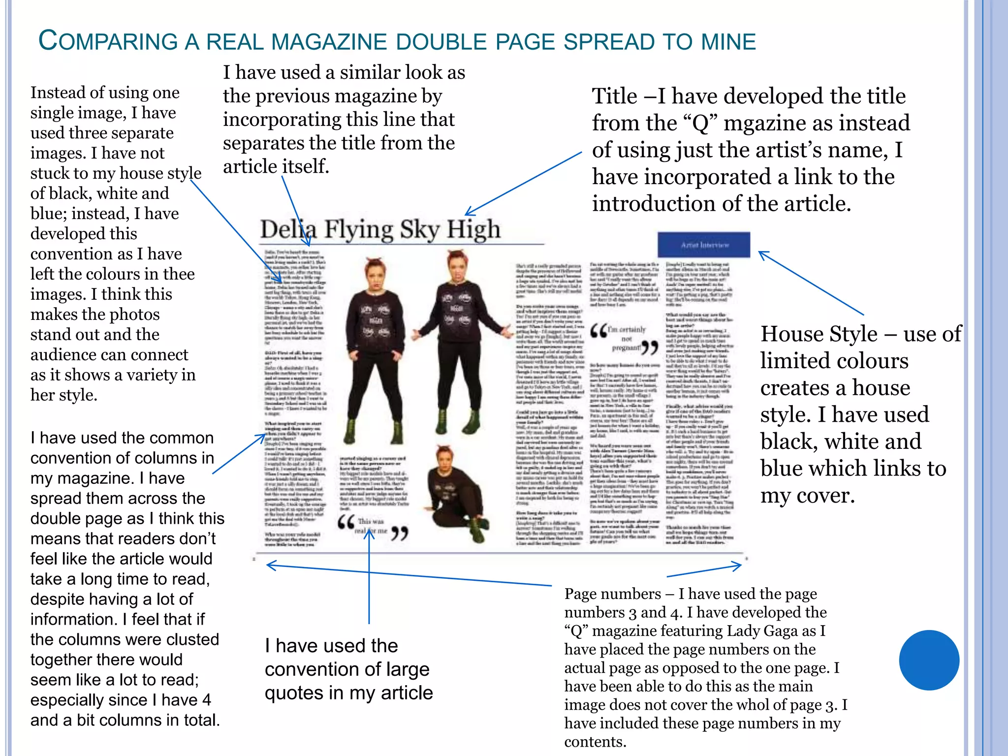 COMPARING A REAL MAGAZINE DOUBLE PAGE SPREAD TO MINE
I have used the
convention of large
quotes in my article
House Style – use of
limited colours
creates a house
style. I have used
black, white and
blue which links to
my cover.
Instead of using one
single image, I have
used three separate
images. I have not
stuck to my house style
of black, white and
blue; instead, I have
developed this
convention as I have
left the colours in thee
images. I think this
makes the photos
stand out and the
audience can connect
as it shows a variety in
her style.
Page numbers – I have used the page
numbers 3 and 4. I have developed the
“Q” magazine featuring Lady Gaga as I
have placed the page numbers on the
actual page as opposed to the one page. I
have been able to do this as the main
image does not cover the whol of page 3. I
have included these page numbers in my
contents.
Title –I have developed the title
from the “Q” mgazine as instead
of using just the artist’s name, I
have incorporated a link to the
introduction of the article.
I have used a similar look as
the previous magazine by
incorporating this line that
separates the title from the
article itself.
I have used the common
convention of columns in
my magazine. I have
spread them across the
double page as I think this
means that readers don’t
feel like the article would
take a long time to read,
despite having a lot of
information. I feel that if
the columns were clusted
together there would
seem like a lot to read;
especially since I have 4
and a bit columns in total.
 