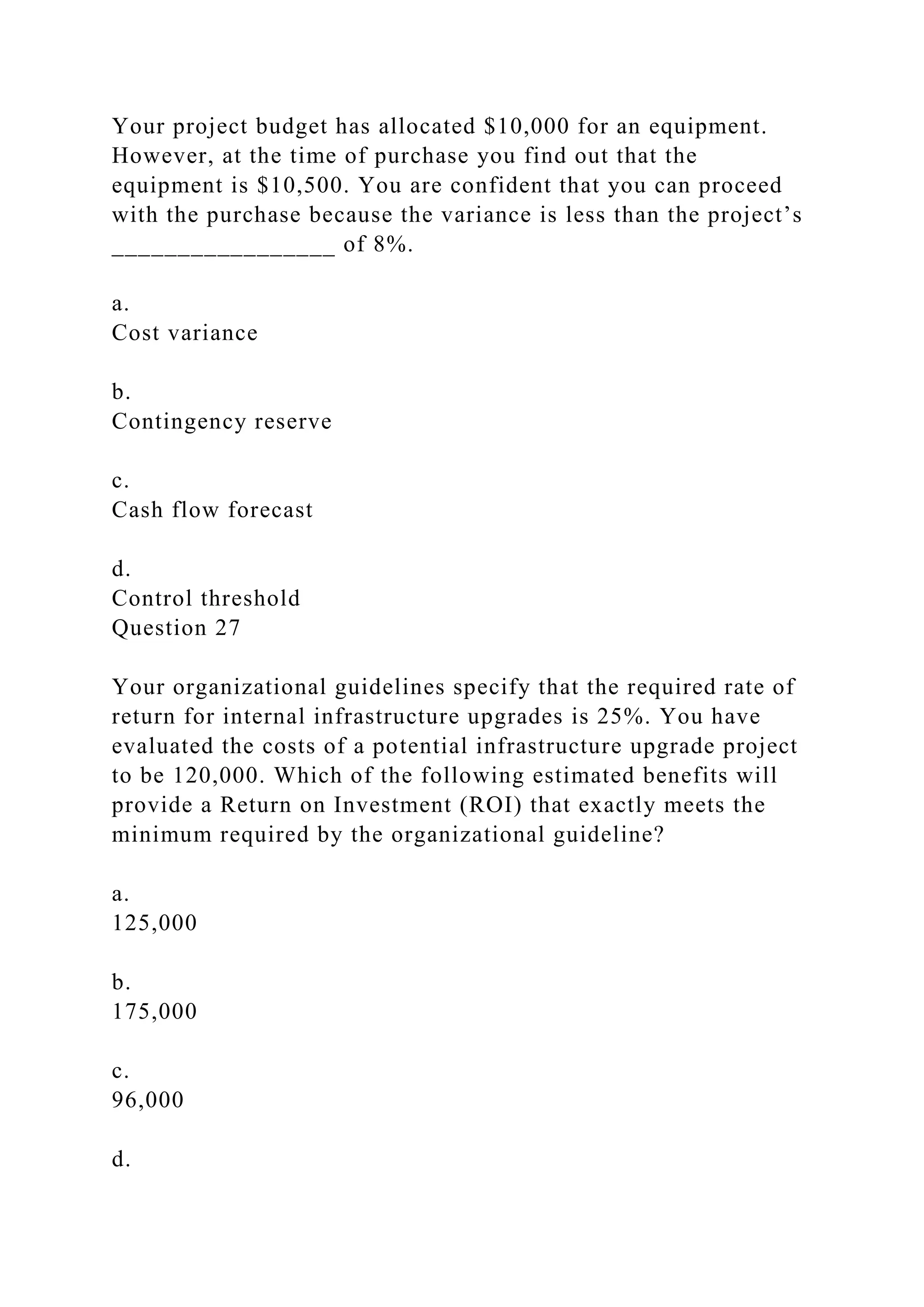Your project budget has allocated $10,000 for an equipment.
However, at the time of purchase you find out that the
equipment is $10,500. You are confident that you can proceed
with the purchase because the variance is less than the project’s
_________________ of 8%.
a.
Cost variance
b.
Contingency reserve
c.
Cash flow forecast
d.
Control threshold
Question 27
Your organizational guidelines specify that the required rate of
return for internal infrastructure upgrades is 25%. You have
evaluated the costs of a potential infrastructure upgrade project
to be 120,000. Which of the following estimated benefits will
provide a Return on Investment (ROI) that exactly meets the
minimum required by the organizational guideline?
a.
125,000
b.
175,000
c.
96,000
d.
 