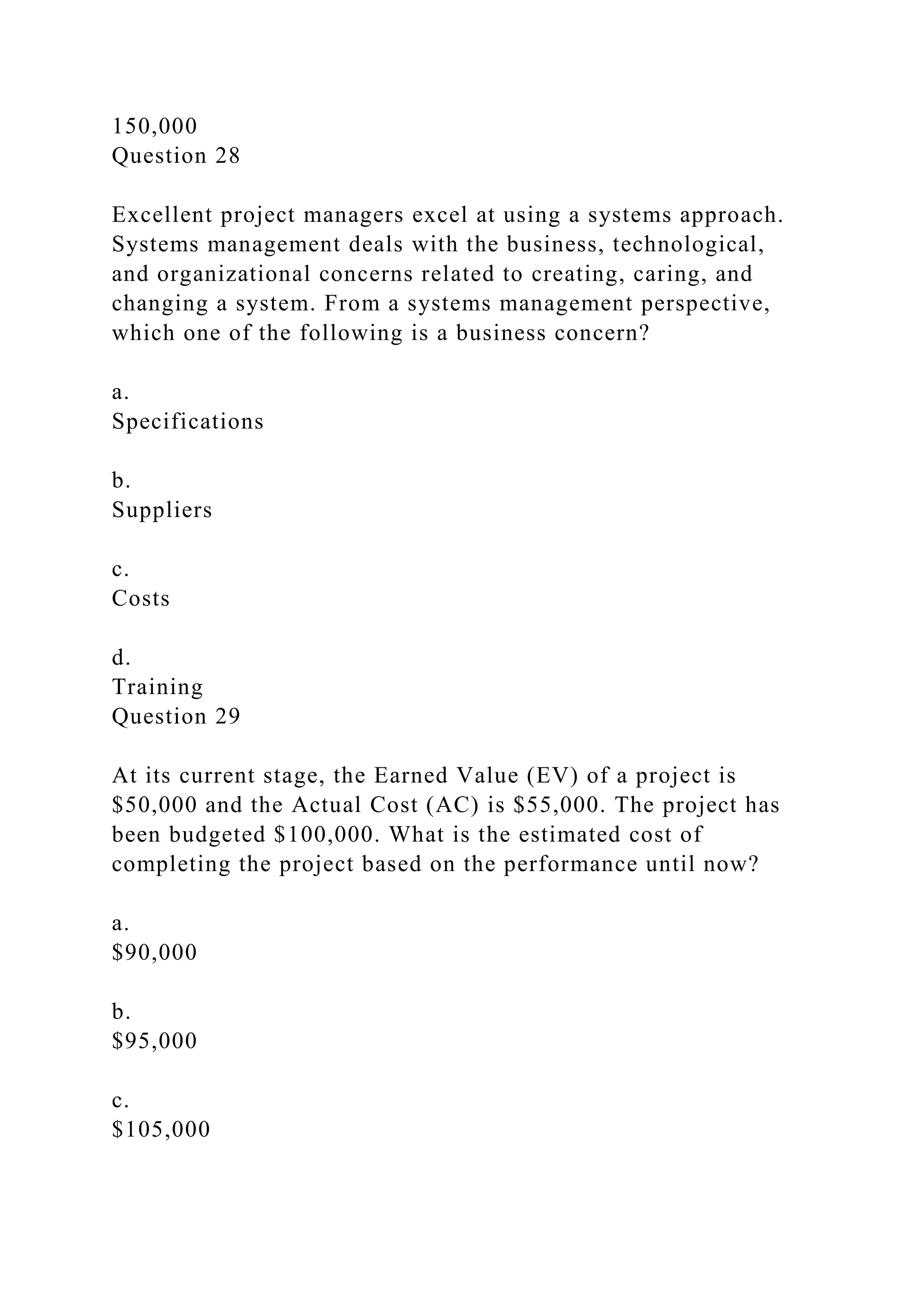 150,000
Question 28
Excellent project managers excel at using a systems approach.
Systems management deals with the business, technological,
and organizational concerns related to creating, caring, and
changing a system. From a systems management perspective,
which one of the following is a business concern?
a.
Specifications
b.
Suppliers
c.
Costs
d.
Training
Question 29
At its current stage, the Earned Value (EV) of a project is
$50,000 and the Actual Cost (AC) is $55,000. The project has
been budgeted $100,000. What is the estimated cost of
completing the project based on the performance until now?
a.
$90,000
b.
$95,000
c.
$105,000
 
