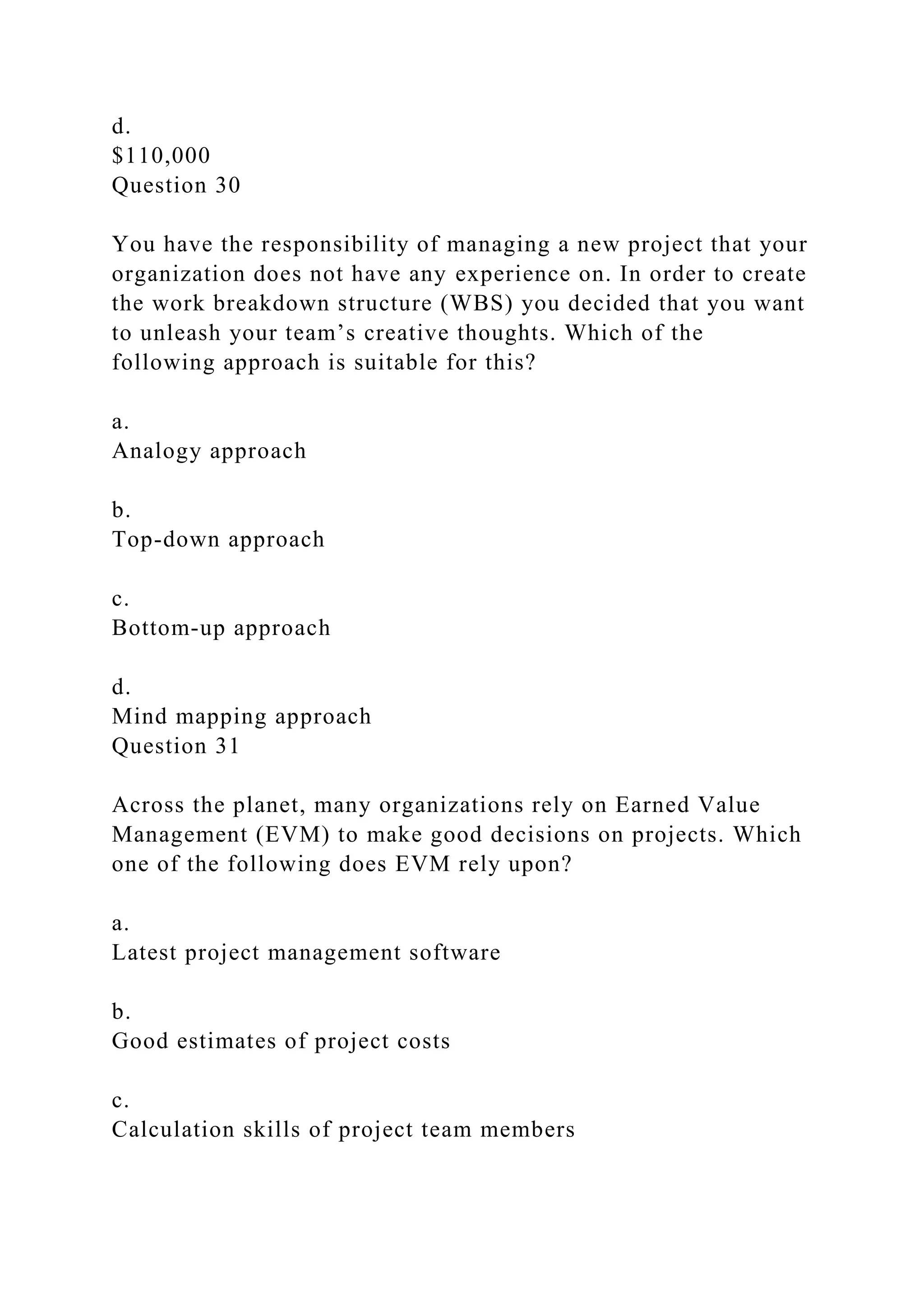 d.
$110,000
Question 30
You have the responsibility of managing a new project that your
organization does not have any experience on. In order to create
the work breakdown structure (WBS) you decided that you want
to unleash your team’s creative thoughts. Which of the
following approach is suitable for this?
a.
Analogy approach
b.
Top-down approach
c.
Bottom-up approach
d.
Mind mapping approach
Question 31
Across the planet, many organizations rely on Earned Value
Management (EVM) to make good decisions on projects. Which
one of the following does EVM rely upon?
a.
Latest project management software
b.
Good estimates of project costs
c.
Calculation skills of project team members
 