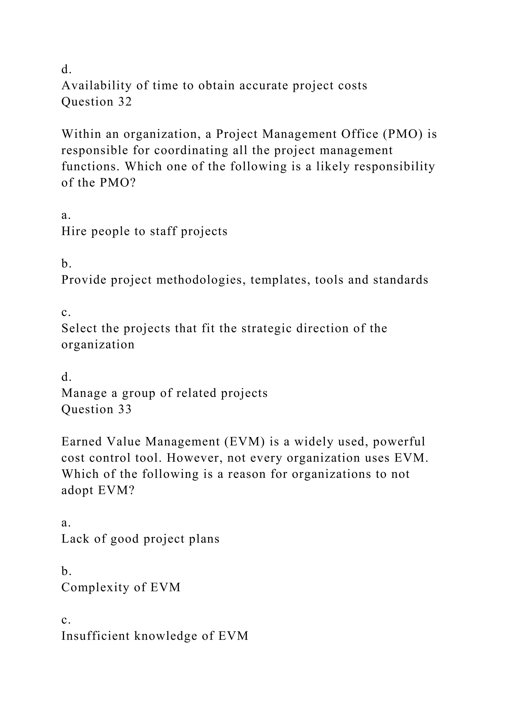 d.
Availability of time to obtain accurate project costs
Question 32
Within an organization, a Project Management Office (PMO) is
responsible for coordinating all the project management
functions. Which one of the following is a likely responsibility
of the PMO?
a.
Hire people to staff projects
b.
Provide project methodologies, templates, tools and standards
c.
Select the projects that fit the strategic direction of the
organization
d.
Manage a group of related projects
Question 33
Earned Value Management (EVM) is a widely used, powerful
cost control tool. However, not every organization uses EVM.
Which of the following is a reason for organizations to not
adopt EVM?
a.
Lack of good project plans
b.
Complexity of EVM
c.
Insufficient knowledge of EVM
 