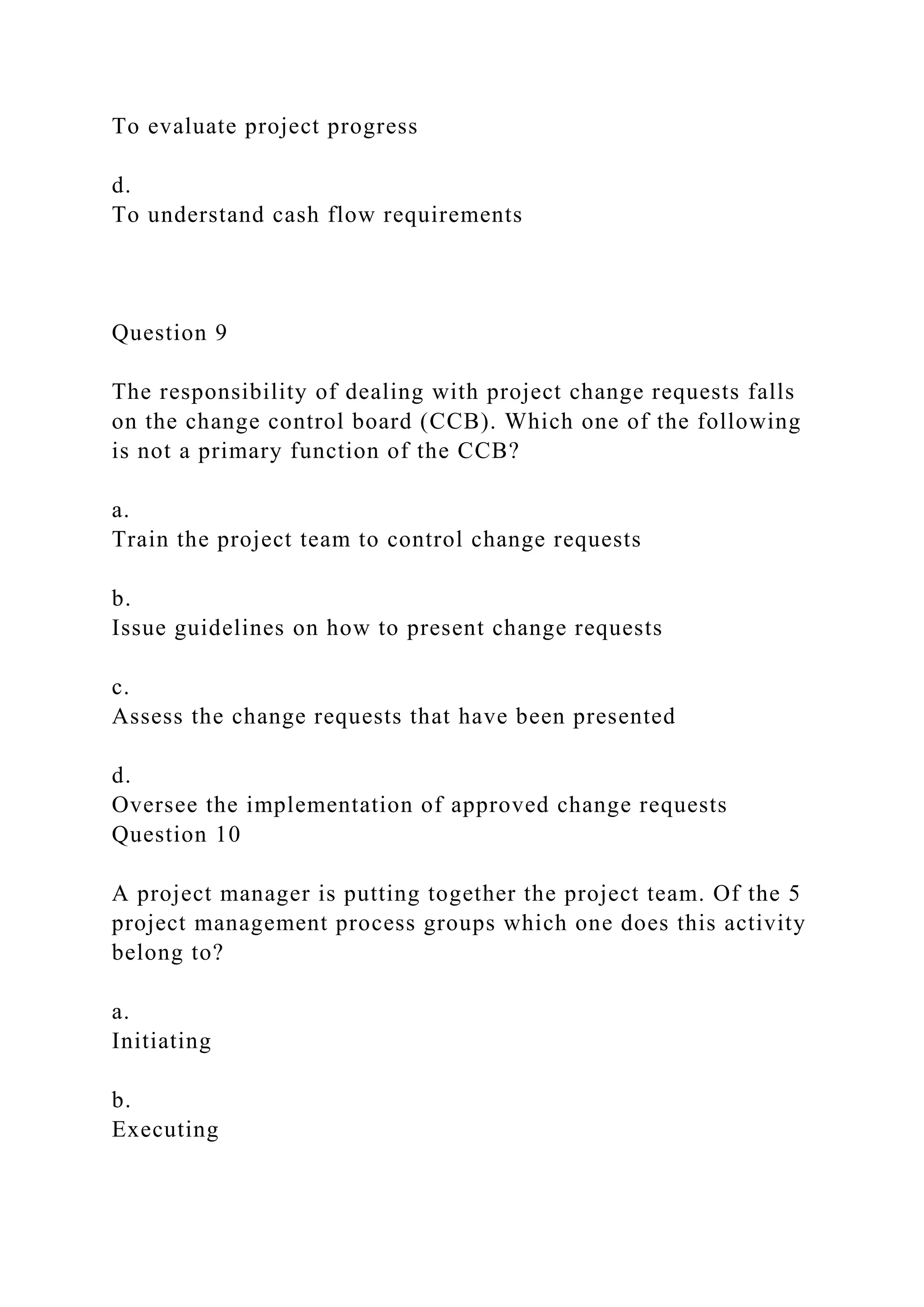 To evaluate project progress
d.
To understand cash flow requirements
Question 9
The responsibility of dealing with project change requests falls
on the change control board (CCB). Which one of the following
is not a primary function of the CCB?
a.
Train the project team to control change requests
b.
Issue guidelines on how to present change requests
c.
Assess the change requests that have been presented
d.
Oversee the implementation of approved change requests
Question 10
A project manager is putting together the project team. Of the 5
project management process groups which one does this activity
belong to?
a.
Initiating
b.
Executing
 