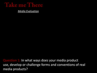 Media Evaluation
Question 1: In what ways does your media product
use, develop or challenge forms and conventions of real
media products?
 