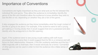 Importance of Conventions
Conventions are highly importnant as they are what acts as the lnk between the
individual film and genre. They allow the audience to immediatley identify the
genre of the film and therefore allow the audience to know whether they wish to
see the film or not, depending on whether they are a fan of the genre.
It also engages the audience as they know immediatley what the rough context of
the film is going to be about. For example, if the audience were to see a young
girl walking or moving slowly then it would suggest that she is possesed and also
identify who the antagonist is in the film opening.
Again, if the audience were to see young couple walking with soft music
accompanying the scene then it could suggest that the film is a romance and will
focus on their relashonship. However, if the film suddenly switches and the boy is
killed tragically with a chainsaw, then it would obviously be a horror. Conventions
of other genres can be used in order to trick the audience into a false sense of
security.
 