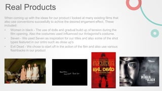Real Products
When coming up with the ideas for our product I looked at many existing films that
also use conventions succesfully to achive the desired engament effect. These
included:
• Women in black - The use of dolls and gradual build up of tension during the
film opening. Also the costumes used influenced our Antagonist's costume.
• Seven - We used Seven as inspiration for our titles and also some of the shot
types featured in our ontro such as close up's
• Evil Dead - We chose to start off in the action of the film and also use various
flashbacks in our product
 
