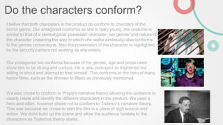 Do the characters conform?
I belive that both charcaters in the product do conform to charcters of the
horror genre. Our antagonist conforms as she is failry young, the costume is
similar to that of a stereotypical 'possesed' charcater, her gender and nature of
the character (meaning the way in which she walks aimlessly) also conforms
to the genres conventions. Also the possession of the character is highlighted
by the security camera not working as she enters.
Our protagonist too conforms becuase of his gender, age and props used
show him to be strong and curious. He is also portrayed as frightened but
willing to shout and attempt to free himslef. This conforms to the hero of many
horror films, such as the Women In Black as previously mentioned.
We also chose to conform to Propp's narratvie theory allowing the audience to
clearly relate and identify the different characters in the product. We used a
hero and villan, however chose not to conform to Toderov's narratvie theory.
This was becuase we chose to start the film in a place of high tension and
action. We didnt build up the scene and allow the audience torelate to the
characters as Toderovs theroy states.
 