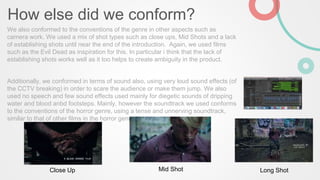 How else did we conform?
We also conformed to the conventions of the genre in other aspects such as
camera work. We used a mix of shot types such as close ups, Mid Shots and a lack
of establishing shots until near the end of the introduction. Again, we used films
such as the Evil Dead as inspiration for this. In particular i think that the lack of
establishing shots works well as it too helps to create ambiguity in the product.
Additionally, we conformed in terms of sound also, using very loud sound effects (of
the CCTV breaking) in order to scare the audience or make them jump. We also
used no speech and few sound effects used mainly for diegetic sounds of dripping
water and blood anbd footsteps. Mainly, however the soundtrack we used conforms
to the conventions of the horror genre, using a tense and unnerving soundtrack,
similar to that of other films in the horror genre.
Long ShotMid ShotClose Up
 
