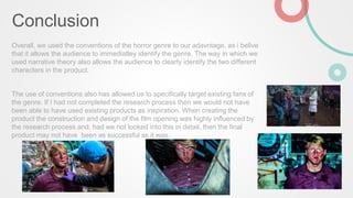 Conclusion
Overall, we used the conventions of the horror genre to our adavntage, as i belive
that it allows the audience to immediatley identify the genre. The way in which we
used narrative theory also allows the audience to clearly identify the two different
characters in the product.
The use of conventions also has allowed us to specifically target existing fans of
the genre. If I had not completed the research process then we would not have
been able to have used existing products as inspiration. When creating the
product the construction and design of the film opening was highly influenced by
the research process and, had we not looked into this in detail, then the final
product may not have been as successful as it was.
 