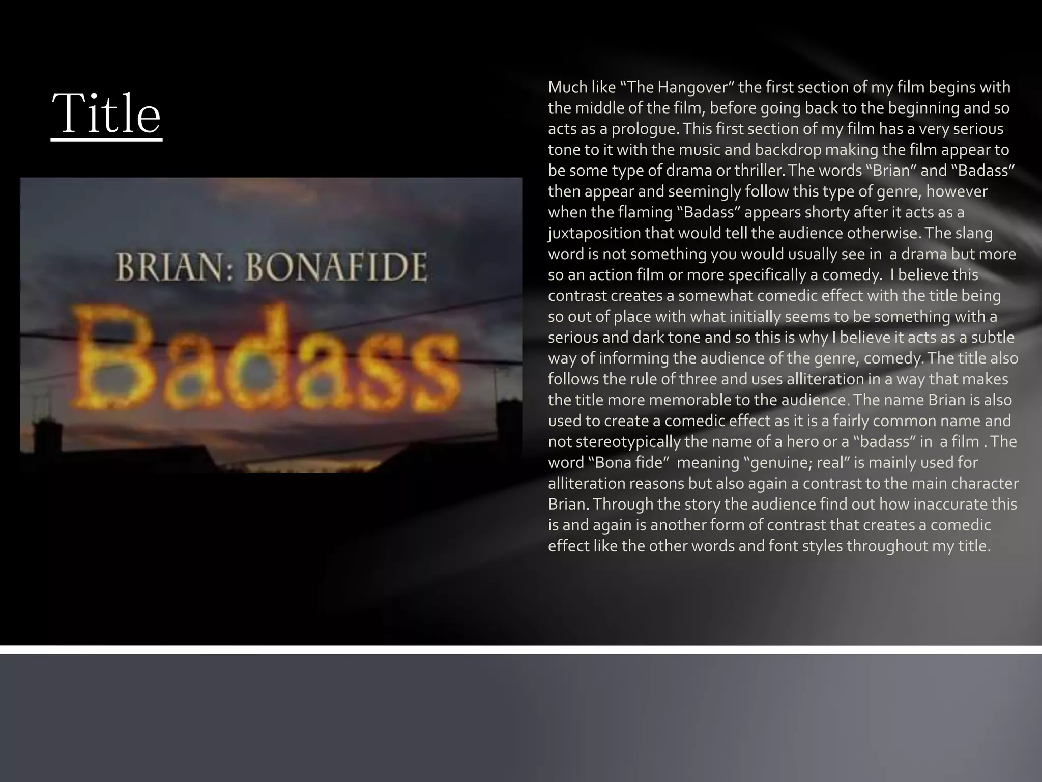 Title
Much like “The Hangover” the first section of my film begins with
the middle of the film, before going back to the beginning and so
acts as a prologue.This first section of my film has a very serious
tone to it with the music and backdrop making the film appear to
be some type of drama or thriller.The words “Brian” and “Badass”
then appear and seemingly follow this type of genre, however
when the flaming “Badass” appears shorty after it acts as a
juxtaposition that would tell the audience otherwise.The slang
word is not something you would usually see in a drama but more
so an action film or more specifically a comedy. I believe this
contrast creates a somewhat comedic effect with the title being
so out of place with what initially seems to be something with a
serious and dark tone and so this is why I believe it acts as a subtle
way of informing the audience of the genre, comedy.The title also
follows the rule of three and uses alliteration in a way that makes
the title more memorable to the audience.The name Brian is also
used to create a comedic effect as it is a fairly common name and
not stereotypically the name of a hero or a “badass” in a film .The
word “Bona fide” meaning “genuine; real” is mainly used for
alliteration reasons but also again a contrast to the main character
Brian.Through the story the audience find out how inaccurate this
is and again is another form of contrast that creates a comedic
effect like the other words and font styles throughout my title.
 