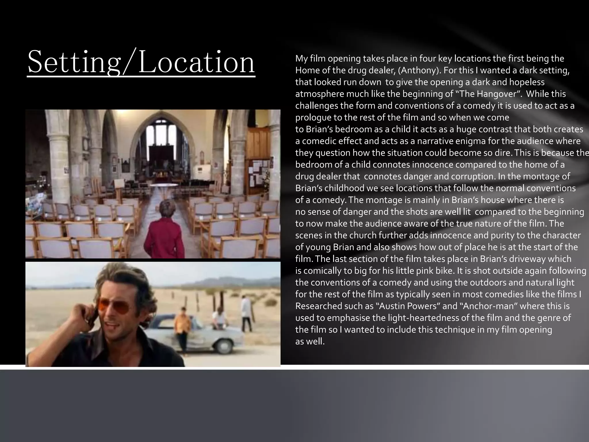Setting/Location My film opening takes place in four key locations the first being the
Home of the drug dealer, (Anthony). For this I wanted a dark setting,
that looked run down to give the opening a dark and hopeless
atmosphere much like the beginning of “The Hangover”. While this
challenges the form and conventions of a comedy it is used to act as a
prologue to the rest of the film and so when we come
to Brian’s bedroom as a child it acts as a huge contrast that both creates
a comedic effect and acts as a narrative enigma for the audience where
they question how the situation could become so dire.This is because the
bedroom of a child connotes innocence compared to the home of a
drug dealer that connotes danger and corruption. In the montage of
Brian’s childhood we see locations that follow the normal conventions
of a comedy.The montage is mainly in Brian’s house where there is
no sense of danger and the shots are well lit compared to the beginning
to now make the audience aware of the true nature of the film.The
scenes in the church further adds innocence and purity to the character
of young Brian and also shows how out of place he is at the start of the
film.The last section of the film takes place in Brian’s driveway which
is comically to big for his little pink bike. It is shot outside again following
the conventions of a comedy and using the outdoors and natural light
for the rest of the film as typically seen in most comedies like the films I
Researched such as “Austin Powers” and “Anchor-man” where this is
used to emphasise the light-heartedness of the film and the genre of
the film so I wanted to include this technique in my film opening
as well.
 