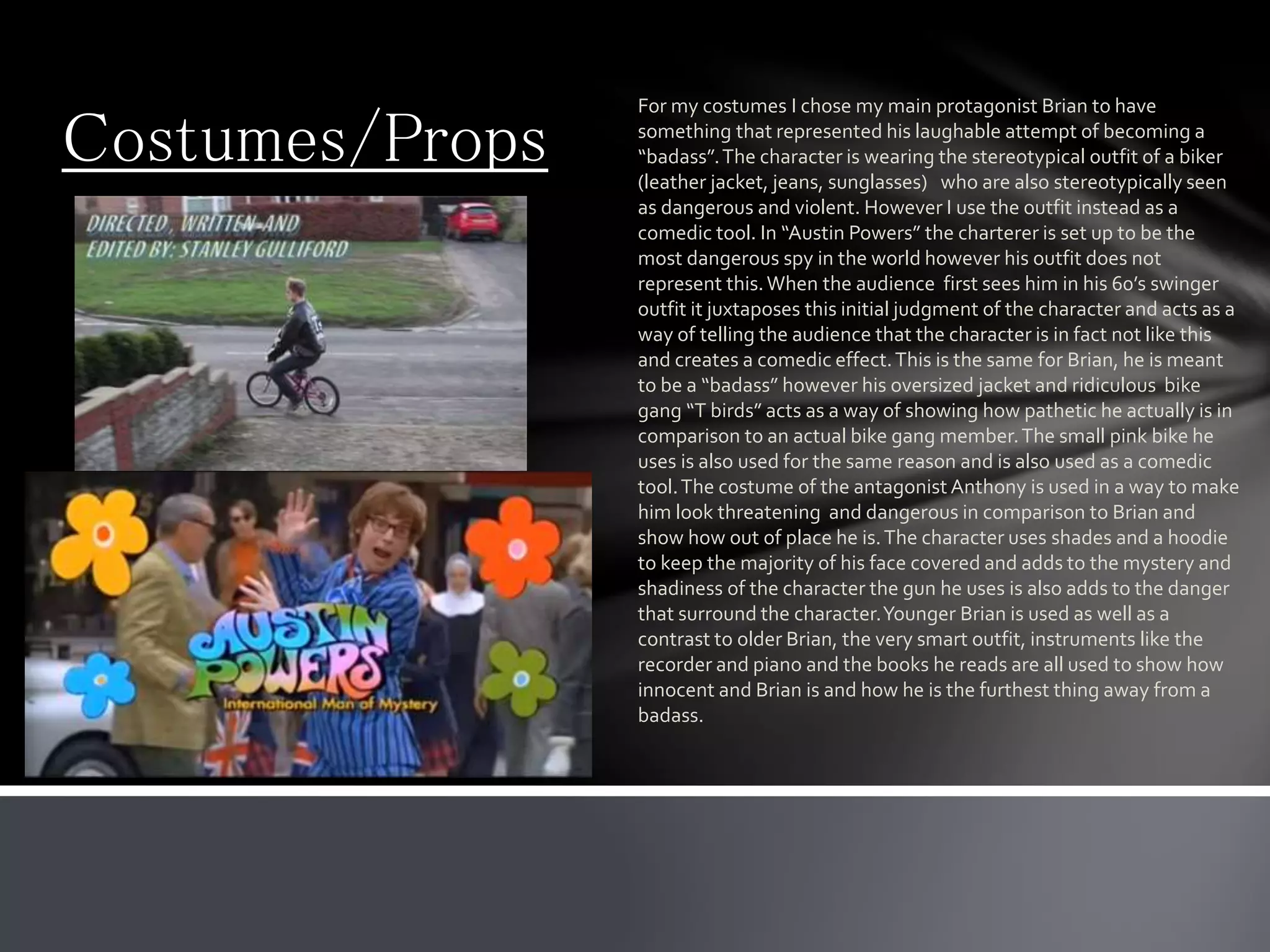 Costumes/Props
For my costumes I chose my main protagonist Brian to have
something that represented his laughable attempt of becoming a
“badass”.The character is wearing the stereotypical outfit of a biker
(leather jacket, jeans, sunglasses) who are also stereotypically seen
as dangerous and violent. However I use the outfit instead as a
comedic tool. In “Austin Powers” the charterer is set up to be the
most dangerous spy in the world however his outfit does not
represent this.When the audience first sees him in his 60’s swinger
outfit it juxtaposes this initial judgment of the character and acts as a
way of telling the audience that the character is in fact not like this
and creates a comedic effect.This is the same for Brian, he is meant
to be a “badass” however his oversized jacket and ridiculous bike
gang “T birds” acts as a way of showing how pathetic he actually is in
comparison to an actual bike gang member.The small pink bike he
uses is also used for the same reason and is also used as a comedic
tool.The costume of the antagonist Anthony is used in a way to make
him look threatening and dangerous in comparison to Brian and
show how out of place he is.The character uses shades and a hoodie
to keep the majority of his face covered and adds to the mystery and
shadiness of the character the gun he uses is also adds to the danger
that surround the character.Younger Brian is used as well as a
contrast to older Brian, the very smart outfit, instruments like the
recorder and piano and the books he reads are all used to show how
innocent and Brian is and how he is the furthest thing away from a
badass.
 