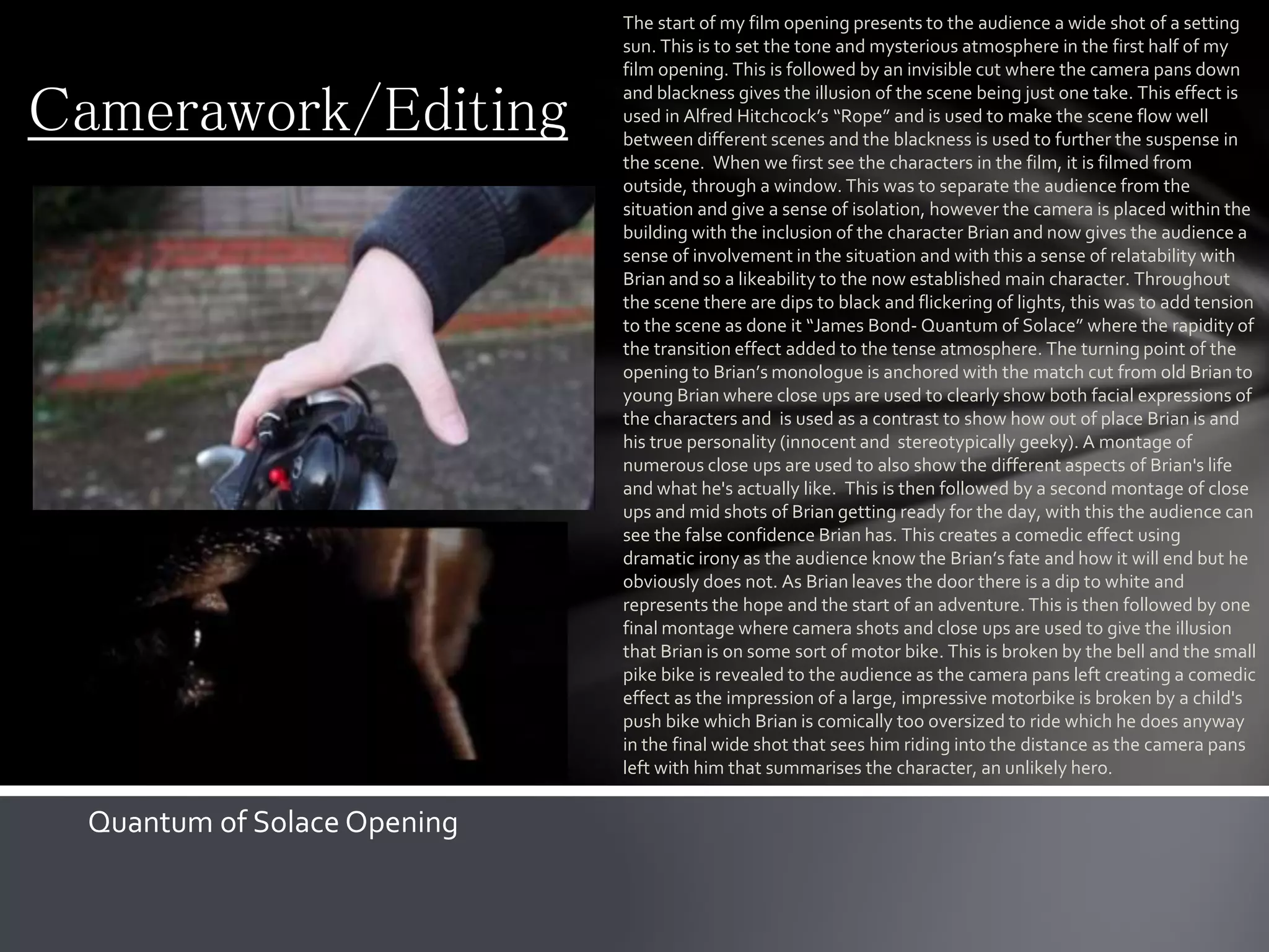 Camerawork/Editing
The start of my film opening presents to the audience a wide shot of a setting
sun. This is to set the tone and mysterious atmosphere in the first half of my
film opening. This is followed by an invisible cut where the camera pans down
and blackness gives the illusion of the scene being just one take. This effect is
used in Alfred Hitchcock’s “Rope” and is used to make the scene flow well
between different scenes and the blackness is used to further the suspense in
the scene. When we first see the characters in the film, it is filmed from
outside, through a window. This was to separate the audience from the
situation and give a sense of isolation, however the camera is placed within the
building with the inclusion of the character Brian and now gives the audience a
sense of involvement in the situation and with this a sense of relatability with
Brian and so a likeability to the now established main character. Throughout
the scene there are dips to black and flickering of lights, this was to add tension
to the scene as done it “James Bond- Quantum of Solace” where the rapidity of
the transition effect added to the tense atmosphere. The turning point of the
opening to Brian’s monologue is anchored with the match cut from old Brian to
young Brian where close ups are used to clearly show both facial expressions of
the characters and is used as a contrast to show how out of place Brian is and
his true personality (innocent and stereotypically geeky). A montage of
numerous close ups are used to also show the different aspects of Brian's life
and what he's actually like. This is then followed by a second montage of close
ups and mid shots of Brian getting ready for the day, with this the audience can
see the false confidence Brian has. This creates a comedic effect using
dramatic irony as the audience know the Brian’s fate and how it will end but he
obviously does not. As Brian leaves the door there is a dip to white and
represents the hope and the start of an adventure. This is then followed by one
final montage where camera shots and close ups are used to give the illusion
that Brian is on some sort of motor bike. This is broken by the bell and the small
pike bike is revealed to the audience as the camera pans left creating a comedic
effect as the impression of a large, impressive motorbike is broken by a child's
push bike which Brian is comically too oversized to ride which he does anyway
in the final wide shot that sees him riding into the distance as the camera pans
left with him that summarises the character, an unlikely hero.
Quantum of Solace Opening
 