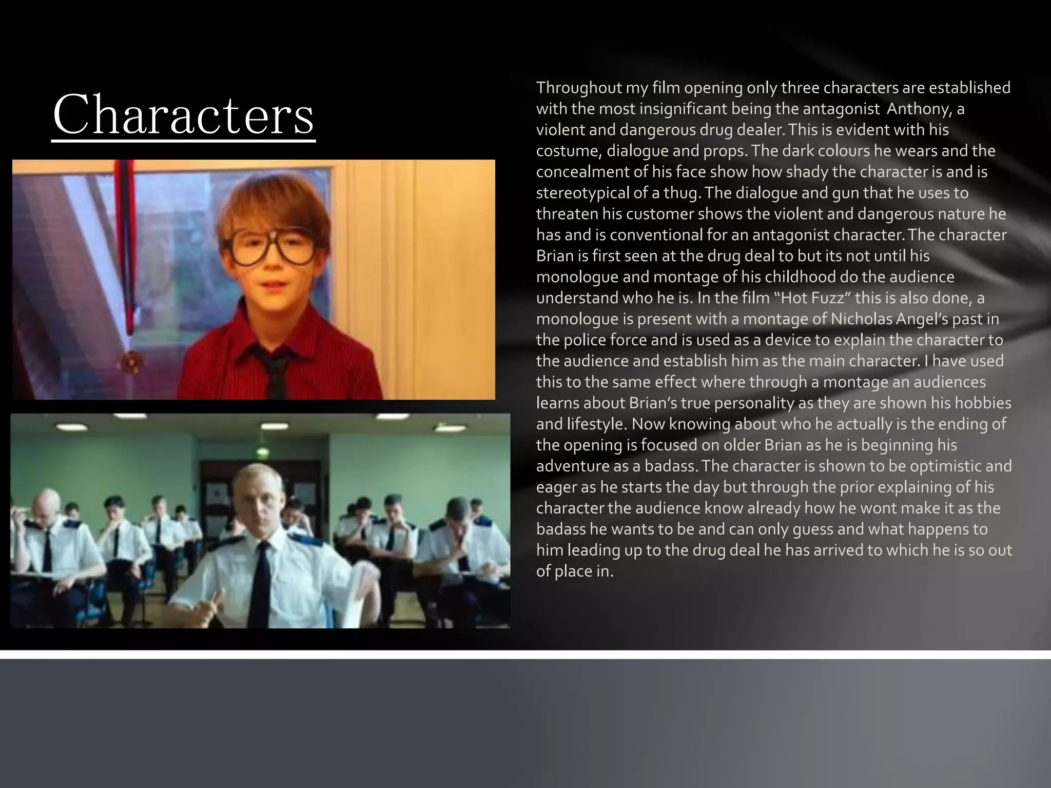 Characters
Throughout my film opening only three characters are established
with the most insignificant being the antagonist Anthony, a
violent and dangerous drug dealer.This is evident with his
costume, dialogue and props.The dark colours he wears and the
concealment of his face show how shady the character is and is
stereotypical of a thug.The dialogue and gun that he uses to
threaten his customer shows the violent and dangerous nature he
has and is conventional for an antagonist character.The character
Brian is first seen at the drug deal to but its not until his
monologue and montage of his childhood do the audience
understand who he is. In the film “Hot Fuzz” this is also done, a
monologue is present with a montage of Nicholas Angel’s past in
the police force and is used as a device to explain the character to
the audience and establish him as the main character. I have used
this to the same effect where through a montage an audiences
learns about Brian’s true personality as they are shown his hobbies
and lifestyle. Now knowing about who he actually is the ending of
the opening is focused on older Brian as he is beginning his
adventure as a badass.The character is shown to be optimistic and
eager as he starts the day but through the prior explaining of his
character the audience know already how he wont make it as the
badass he wants to be and can only guess and what happens to
him leading up to the drug deal he has arrived to which he is so out
of place in.
 