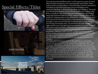 Special Effects/Titles
The majority of special effects used in my film opening consists of sound
effects and the soundtracks.The most noticeable sound effects that is
used to create a comedic effect is in the bike scene at the end. Sounds of a
motorbike are dominant in the scene and give the audience the
impression that Brian is riding something large and impressive.The sound
of a bike bell then abruptly cuts this off and reveals to the audience what
Brian is actually on.The contrast between the two sounds ,with the bell
being high pitched and seen as childish, creates a comedic effect as the
audiences’ initial perception is very different from the reality of the scene.
At the start of the film opening there is faint soundtrack playing over the
drug deal. I chose it due to how dark it is and uncertainty it conveys and
fits well with the dramatic start.This soundtrack abruptly changes to
happy ukulele music that again acts as a juxtaposition to create a comedic
effect and is used over Brian’s childhood to show the innocence of the
character compared to the situation previously seen. At the end the
soundtrack “HighwayTo Hell” byAC/DC is played and this is to firstly to
build to climatic ending of my opening, the bike scene, where Brian rides
the bike in synchronisation with lyrics to create a comedic effect and is
also fits the film well as its rock song that fits well with the persona of a
“badass”.
The titles used at the beginning of my film opening are used mainly
because the genre of the film has not yet been established. Like in “The
Hangover” the prologue used gives a sense of hopelessness and a font
that suited a comedy genre would not work well in the first section of the
film as it would be out of place. In this start the name of actors fade in and
out with a slight transparency to fit with the start of my film opening.
However by the end when the genre has been established I use a more
light hearted and colourful font style to fit the genre which appears as
Brian is riding his pink bike which gives me credit as the director, writer
and editor.
 